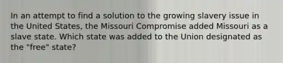 In an attempt to find a solution to the growing slavery issue in the United States, the Missouri Compromise added Missouri as a slave state. Which state was added to the Union designated as the "free" state?