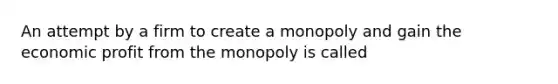 An attempt by a firm to create a monopoly and gain the economic profit from the monopoly is called