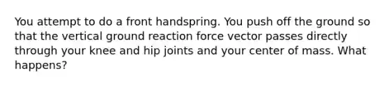 You attempt to do a front handspring. You push off the ground so that the vertical ground reaction force vector passes directly through your knee and hip joints and your center of mass. What happens?