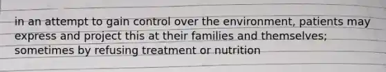 in an attempt to gain control over the environment, patients may express and project this at their families and themselves; sometimes by refusing treatment or nutrition