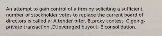 An attempt to gain control of a firm by soliciting a sufficient number of stockholder votes to replace the current board of directors is called a: A.tender offer. B.proxy contest. C.going-private transaction .D.leveraged buyout. E.consolidation.