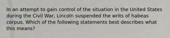 In an attempt to gain control of the situation in the United States during the Civil War, Lincoln suspended the writs of habeas corpus. Which of the following statements best describes what this means?