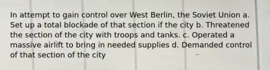 In attempt to gain control over West Berlin, the Soviet Union a. Set up a total blockade of that section if the city b. Threatened the section of the city with troops and tanks. c. Operated a massive airlift to bring in needed supplies d. Demanded control of that section of the city