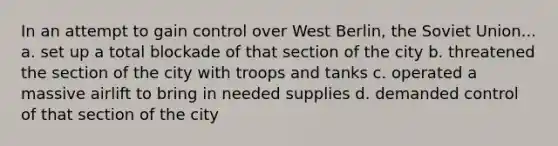 In an attempt to gain control over West Berlin, the Soviet Union... a. set up a total blockade of that section of the city b. threatened the section of the city with troops and tanks c. operated a massive airlift to bring in needed supplies d. demanded control of that section of the city