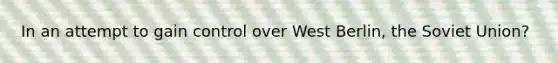 In an attempt to gain control over West Berlin, the Soviet Union?