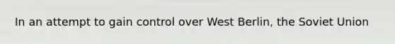 In an attempt to gain control over West Berlin, the Soviet Union
