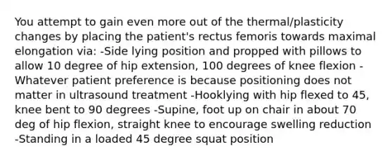 You attempt to gain even more out of the thermal/plasticity changes by placing the patient's rectus femoris towards maximal elongation via: -Side lying position and propped with pillows to allow 10 degree of hip extension, 100 degrees of knee flexion -Whatever patient preference is because positioning does not matter in ultrasound treatment -Hooklying with hip flexed to 45, knee bent to 90 degrees -Supine, foot up on chair in about 70 deg of hip flexion, straight knee to encourage swelling reduction -Standing in a loaded 45 degree squat position