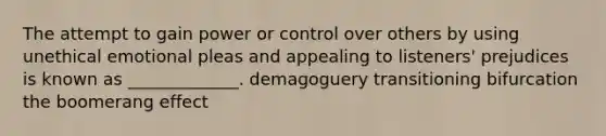 The attempt to gain power or control over others by using unethical emotional pleas and appealing to listeners' prejudices is known as _____________. demagoguery transitioning bifurcation the boomerang effect