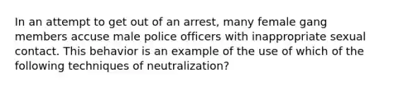 In an attempt to get out of an arrest, many female gang members accuse male police officers with inappropriate sexual contact. This behavior is an example of the use of which of the following techniques of neutralization?