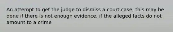 An attempt to get the judge to dismiss a court case; this may be done if there is not enough evidence, if the alleged facts do not amount to a crime