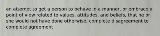 an attempt to get a person to behave in a manner, or embrace a point of view related to values, attitudes, and beliefs, that he or she would not have done otherwise, complete disagreement to complete agreement