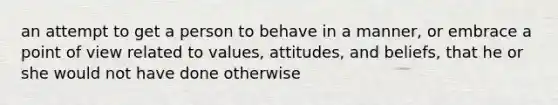 an attempt to get a person to behave in a manner, or embrace a point of view related to values, attitudes, and beliefs, that he or she would not have done otherwise