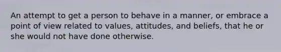 An attempt to get a person to behave in a manner, or embrace a point of view related to values, attitudes, and beliefs, that he or she would not have done otherwise.