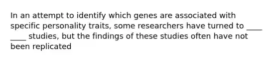 In an attempt to identify which genes are associated with specific personality traits, some researchers have turned to ____ ____ studies, but the findings of these studies often have not been replicated