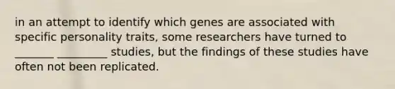 in an attempt to identify which genes are associated with specific personality traits, some researchers have turned to _______ _________ studies, but the findings of these studies have often not been replicated.