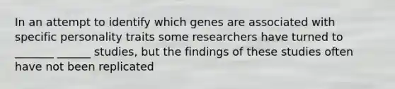 In an attempt to identify which genes are associated with specific personality traits some researchers have turned to _______ ______ studies, but the findings of these studies often have not been replicated