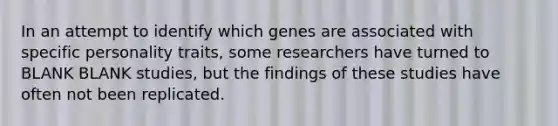 In an attempt to identify which genes are associated with specific personality traits, some researchers have turned to BLANK BLANK studies, but the findings of these studies have often not been replicated.