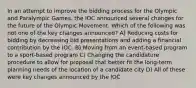 In an attempt to improve the bidding process for the Olympic and Paralympic Games, the IOC announced several changes for the future of the Olympic Movement. Which of the following was not one of the key changes announced? A) Reducing costs for bidding by decreasing bid presentations and adding a financial contribution by the IOC. B) Moving from an event-based program to a sport-based program C) Changing the candidature procedure to allow for proposal that better fit the long-term planning needs of the location of a candidate city D) All of these were key changes announced by the IOC