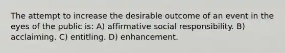 The attempt to increase the desirable outcome of an event in the eyes of the public is: A) affirmative social responsibility. B) acclaiming. C) entitling. D) enhancement.