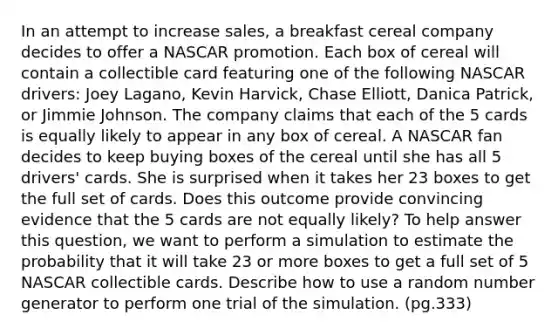 In an attempt to increase sales, a breakfast cereal company decides to offer a NASCAR promotion. Each box of cereal will contain a collectible card featuring one of the following NASCAR drivers: Joey Lagano, Kevin Harvick, Chase Elliott, Danica Patrick, or Jimmie Johnson. The company claims that each of the 5 cards is equally likely to appear in any box of cereal. A NASCAR fan decides to keep buying boxes of the cereal until she has all 5 drivers' cards. She is surprised when it takes her 23 boxes to get the full set of cards. Does this outcome provide convincing evidence that the 5 cards are not equally likely? To help answer this question, we want to perform a simulation to estimate the probability that it will take 23 or more boxes to get a full set of 5 NASCAR collectible cards. Describe how to use a random number generator to perform one trial of the simulation. (pg.333)