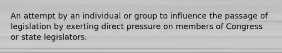 An attempt by an individual or group to influence the passage of legislation by exerting direct pressure on members of Congress or state legislators.