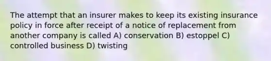 The attempt that an insurer makes to keep its existing insurance policy in force after receipt of a notice of replacement from another company is called A) conservation B) estoppel C) controlled business D) twisting