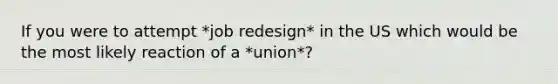 If you were to attempt *job redesign* in the US which would be the most likely reaction of a *union*?