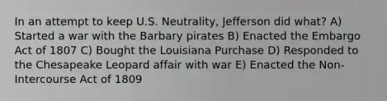 In an attempt to keep U.S. Neutrality, Jefferson did what? A) Started a war with the Barbary pirates B) Enacted the Embargo Act of 1807 C) Bought the Louisiana Purchase D) Responded to the Chesapeake Leopard affair with war E) Enacted the Non-Intercourse Act of 1809