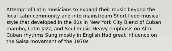 Attempt of Latin musicians to expand their music beyond the local Latin community and into mainstream Short lived musical style that developed in the 60s in New York City Blend of Cuban mambo, Latin Jazz, and Soul music Heavy emphasis on Afro-Cuban rhythms Sung mostly in English Had great influence on the Salsa movement of the 1970s