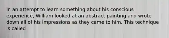 In an attempt to learn something about his conscious experience, William looked at an abstract painting and wrote down all of his impressions as they came to him. This technique is called