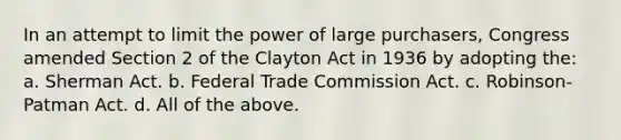 In an attempt to limit the power of large purchasers, Congress amended Section 2 of the Clayton Act in 1936 by adopting the: a. Sherman Act. b. Federal Trade Commission Act. c. Robinson-Patman Act. d. All of the above.