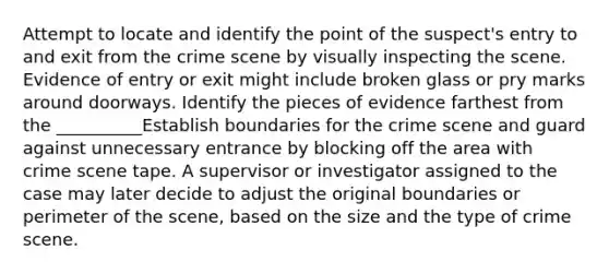 Attempt to locate and identify the point of the suspect's entry to and exit from the crime scene by visually inspecting the scene. Evidence of entry or exit might include broken glass or pry marks around doorways. Identify the pieces of evidence farthest from the __________Establish boundaries for the crime scene and guard against unnecessary entrance by blocking off the area with crime scene tape. A supervisor or investigator assigned to the case may later decide to adjust the original boundaries or perimeter of the scene, based on the size and the type of crime scene.