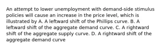 An attempt to lower unemployment with demand-side stimulus policies will cause an increase in the price level, which is illustrated by A. A leftward shift of the Phillips curve. B. A leftward shift of the aggregate demand curve. C. A rightward shift of the aggregate supply curve. D. A rightward shift of the aggregate demand curve