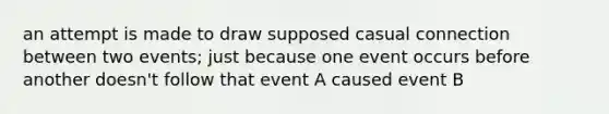 an attempt is made to draw supposed casual connection between two events; just because one event occurs before another doesn't follow that event A caused event B