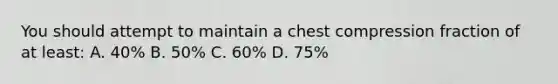 You should attempt to maintain a chest compression fraction of at least: A. 40% B. 50% C. 60% D. 75%