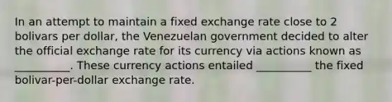 In an attempt to maintain a fixed exchange rate close to 2 bolivars per​ dollar, the Venezuelan​ government decided to alter the official exchange rate for its currency via actions known as​ __________. These currency actions entailed​ __________ the fixed​ bolivar-per-dollar exchange rate.