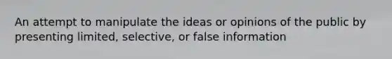 An attempt to manipulate the ideas or opinions of the public by presenting limited, selective, or false information