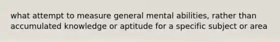 what attempt to measure general mental abilities, rather than accumulated knowledge or aptitude for a specific subject or area