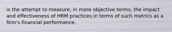 is the attempt to measure, in more objective terms, the impact and effectiveness of HRM practices in terms of such metrics as a firm's financial performance.