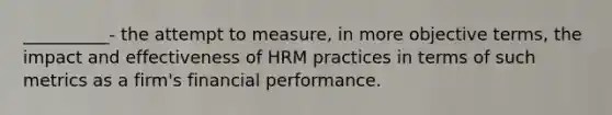 __________- the attempt to measure, in more objective terms, the impact and effectiveness of HRM practices in terms of such metrics as a firm's financial performance.