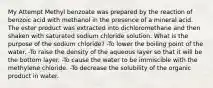 My Attempt Methyl benzoate was prepared by the reaction of benzoic acid with methanol in the presence of a mineral acid. The ester product was extracted into dichloromethane and then shaken with saturated sodium chloride solution. What is the purpose of the sodium chloride? -To lower the boiling point of the water. -To raise the density of the aqueous layer so that it will be the bottom layer. -To cause the water to be immiscible with the methylene chloride. -To decrease the solubility of the organic product in water.