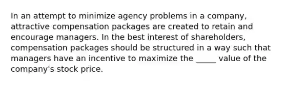 In an attempt to minimize agency problems in a company, attractive compensation packages are created to retain and encourage managers. In the best interest of shareholders, compensation packages should be structured in a way such that managers have an incentive to maximize the _____ value of the company's stock price.