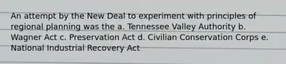 An attempt by the New Deal to experiment with principles of regional planning was the a. Tennessee Valley Authority b. Wagner Act c. Preservation Act d. Civilian Conservation Corps e. National Industrial Recovery Act