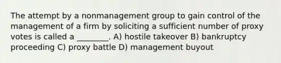 The attempt by a nonmanagement group to gain control of the management of a firm by soliciting a sufficient number of proxy votes is called a ________. A) hostile takeover B) bankruptcy proceeding C) proxy battle D) management buyout