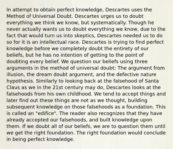 In attempt to obtain perfect knowledge, Descartes uses the Method of Universal Doubt. Descartes urges us to doubt everything we think we know, but systematically. Though he never actually wants us to doubt everything we know, due to the fact that would turn us into skeptics, Descartes needed us to do so for it is an intellectual race. Descartes is trying to find perfect knowledge before we completely doubt the entirety of our beliefs, but he has no intention of getting to the point of doubting every belief. We question our beliefs using three arguments in the method of universal doubt: The argument from illusion, the dream doubt argument, and the defective nature hypothesis. Similarly to looking back at the falsehood of Santa Claus as we in the 21st century may do, Descartes looks at the falsehoods from his own childhood. We tend to accept things and later find out these things are not as we thought, building subsequent knowledge on those falsehoods as a foundation. This is called an "edifice". The reader also recognizes that they have already accepted our falsehoods, and built knowledge upon them. If we doubt all of our beliefs, we are to question them until we get the right foundation. The right foundation would conclude in being perfect knowledge.