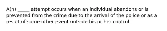 A(n) _____ attempt occurs when an individual abandons or is prevented from the crime due to the arrival of the police or as a result of some other event outside his or her control.