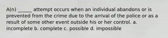 A(n) ______ attempt occurs when an individual abandons or is prevented from the crime due to the arrival of the police or as a result of some other event outside his or her control. a. incomplete b. complete c. possible d. impossible