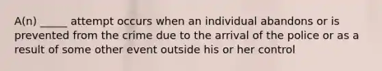 A(n) _____ attempt occurs when an individual abandons or is prevented from the crime due to the arrival of the police or as a result of some other event outside his or her control