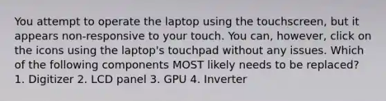 You attempt to operate the laptop using the touchscreen, but it appears non-responsive to your touch. You can, however, click on the icons using the laptop's touchpad without any issues. Which of the following components MOST likely needs to be replaced? 1. Digitizer 2. LCD panel 3. GPU 4. Inverter