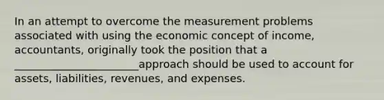 In an attempt to overcome the measurement problems associated with using the economic concept of income, accountants, originally took the position that a _______________________approach should be used to account for assets, liabilities, revenues, and expenses.